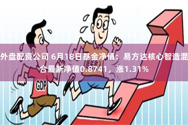 外盘配资公司 6月18日基金净值：易方达核心智造混合最新净值0.8741，涨1.31%