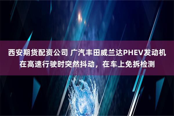 西安期货配资公司 广汽丰田威兰达PHEV发动机在高速行驶时突然抖动，在车上免拆检测