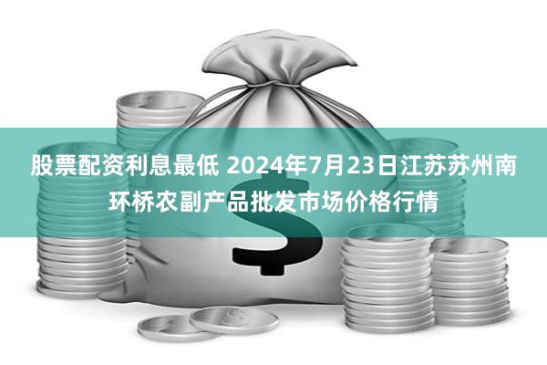 股票配资利息最低 2024年7月23日江苏苏州南环桥农副产品批发市场价格行情