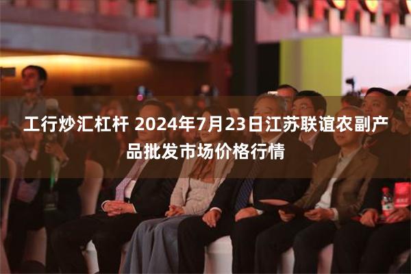 工行炒汇杠杆 2024年7月23日江苏联谊农副产品批发市场价格行情