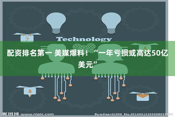 配资排名第一 美媒爆料！“一年亏损或高达50亿美元”