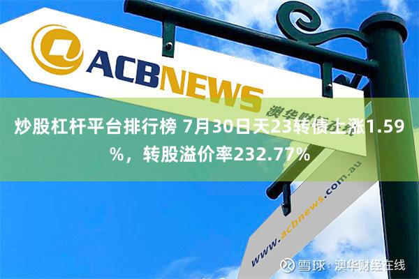 炒股杠杆平台排行榜 7月30日天23转债上涨1.59%，转股溢价率232.77%