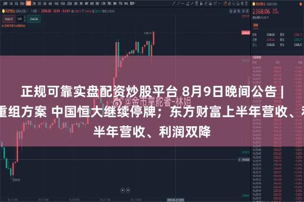 正规可靠实盘配资炒股平台 8月9日晚间公告 | 未觅得重组方案 中国恒大继续停牌；东方财富上半年营收、利润双降