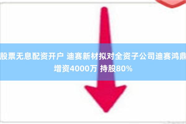 股票无息配资开户 迪赛新材拟对全资子公司迪赛鸿鼎增资4000万 持股80%