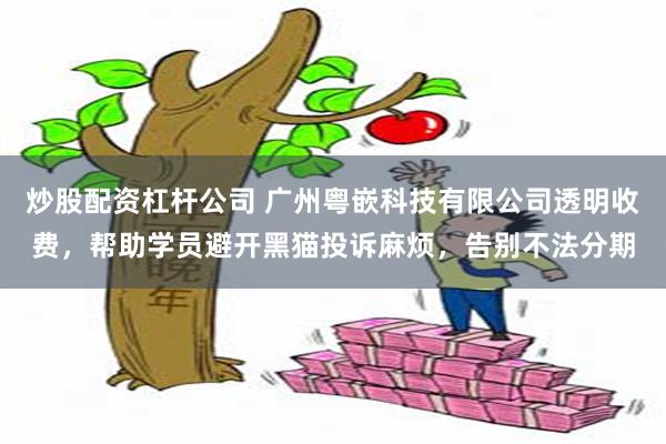 炒股配资杠杆公司 广州粤嵌科技有限公司透明收费，帮助学员避开黑猫投诉麻烦，告别不法分期