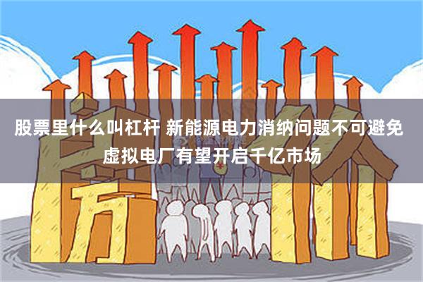 股票里什么叫杠杆 新能源电力消纳问题不可避免 虚拟电厂有望开启千亿市场