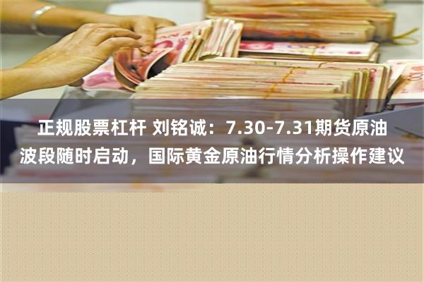 正规股票杠杆 刘铭诚：7.30-7.31期货原油波段随时启动，国际黄金原油行情分析操作建议