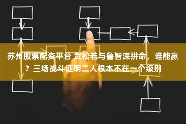 苏州股票配资平台 武松若与鲁智深拼命，谁能赢？三场战斗证明二人根本不在一个级别