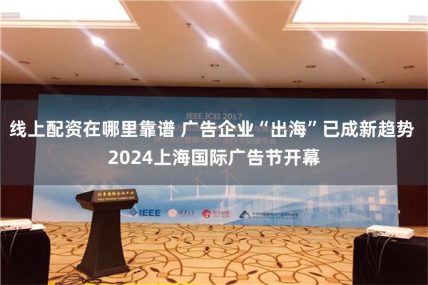 线上配资在哪里靠谱 广告企业“出海”已成新趋势 2024上海国际广告节开幕