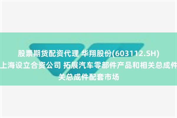 股票期货配资代理 华翔股份(603112.SH)拟与华域上海设立合资公司 拓展汽车零部件产品和相关总成件配套市场