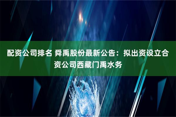 配资公司排名 舜禹股份最新公告：拟出资设立合资公司西藏门禹水务