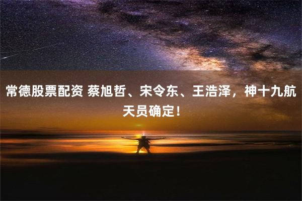 常德股票配资 蔡旭哲、宋令东、王浩泽，神十九航天员确定！