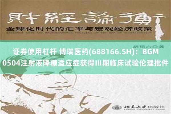 证券使用杠杆 博瑞医药(688166.SH)：BGM0504注射液降糖适应症获得Ⅲ期临床试验伦理批件