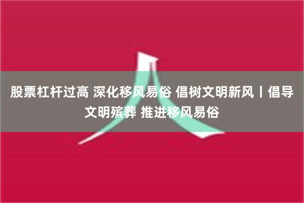 股票杠杆过高 深化移风易俗 倡树文明新风丨倡导文明殡葬 推进移风易俗