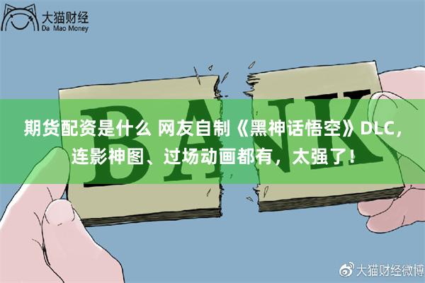 期货配资是什么 网友自制《黑神话悟空》DLC，连影神图、过场动画都有，太强了！