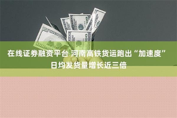 在线证劵融资平台 河南高铁货运跑出“加速度” 日均发货量增长近三倍