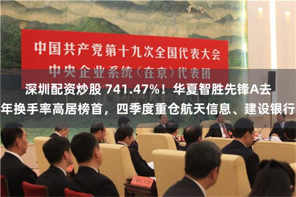 深圳配资炒股 741.47%！华夏智胜先锋A去年换手率高居榜首，四季度重仓航天信息、建设银行