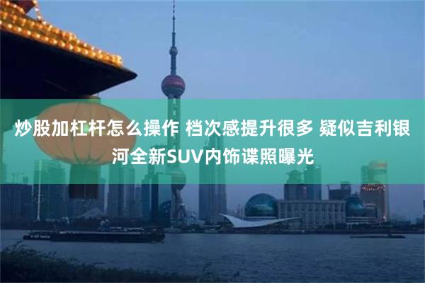 炒股加杠杆怎么操作 档次感提升很多 疑似吉利银河全新SUV内饰谍照曝光